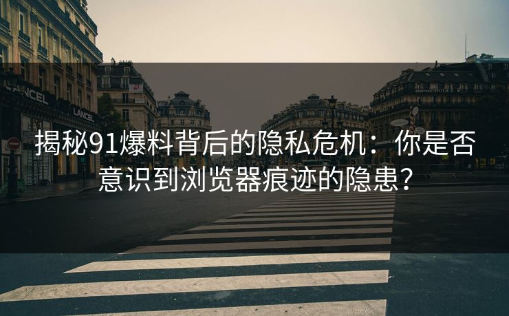 揭秘91爆料背后的隐私危机：你是否意识到浏览器痕迹的隐患？