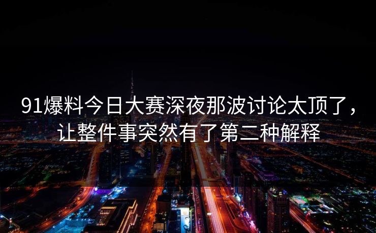 91爆料今日大赛深夜那波讨论太顶了，让整件事突然有了第二种解释
